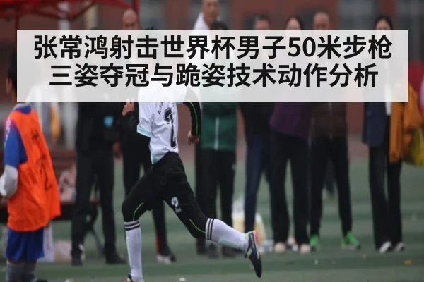 张常鸿射击世界杯男子50米步枪三姿夺冠与跪姿技术动作分析