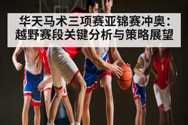 华天马术三项赛亚锦赛冲奥：越野赛段关键分析与策略展望