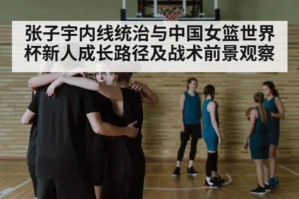 张子宇内线统治与中国女篮世界杯新人成长路径及战术前景观察